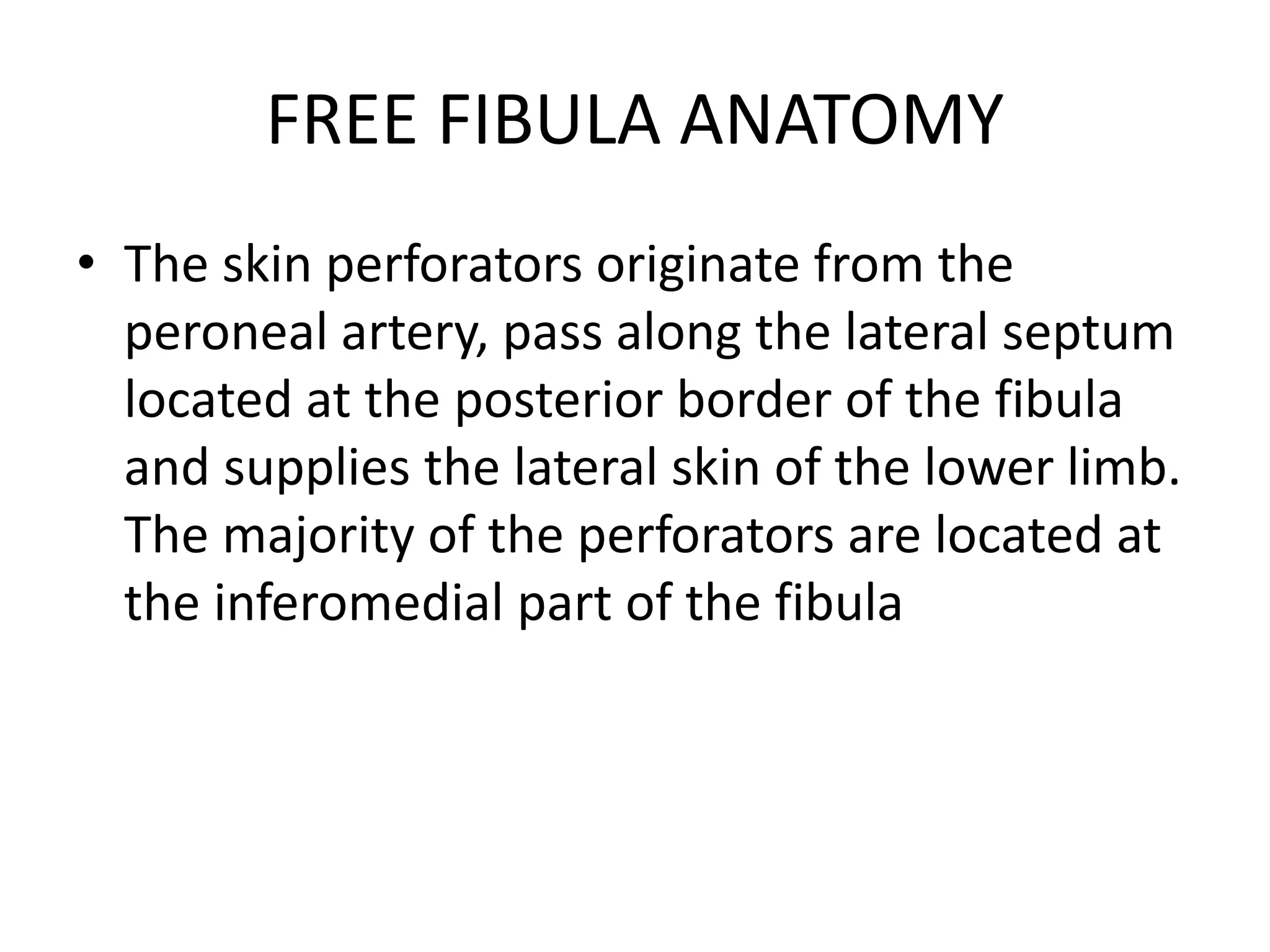 FREE FIBULA ANATOMY
• The skin perforators originate from the
peroneal artery, pass along the lateral septum
located at the posterior border of the fibula
and supplies the lateral skin of the lower limb.
The majority of the perforators are located at
the inferomedial part of the fibula
 