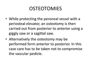 OSTEOTOMIES
• While protecting the peroneal vessel with a
periosteal elevator, an osteotomy is then
carried out from posterior to anterior using a
giggly saw or a sagittal saw.
• Alternatively the osteotomy may be
performed form anterior to posterior. In this
case care has to be taken not to compromise
the vascular pedicle.
 