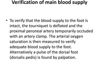 Verification of main blood supply
• To verify that the blood supply to the foot is
intact, the tourniquet is deflated and the
proximal peroneal artery temporarily occluded
with an artery clamp. The arterial oxygen
saturation is then measured to verify
adequate blood supply to the foot.
Alternatively a pulse of the dorsal foot
(dorsalis pedis) is found by palpation.
 