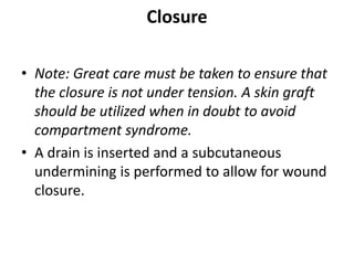 Closure
• Note: Great care must be taken to ensure that
the closure is not under tension. A skin graft
should be utilized when in doubt to avoid
compartment syndrome.
• A drain is inserted and a subcutaneous
undermining is performed to allow for wound
closure.
 