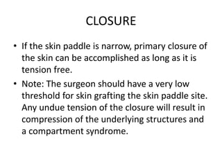 CLOSURE
• If the skin paddle is narrow, primary closure of
the skin can be accomplished as long as it is
tension free.
• Note: The surgeon should have a very low
threshold for skin grafting the skin paddle site.
Any undue tension of the closure will result in
compression of the underlying structures and
a compartment syndrome.
 