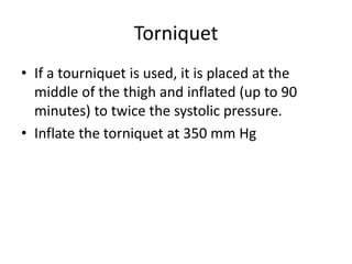 Torniquet
• If a tourniquet is used, it is placed at the
middle of the thigh and inflated (up to 90
minutes) to twice the systolic pressure.
• Inflate the torniquet at 350 mm Hg
 