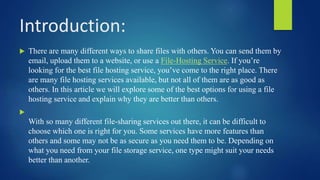 Introduction:
 There are many different ways to share files with others. You can send them by
email, upload them to a website, or use a File-Hosting Service. If you’re
looking for the best file hosting service, you’ve come to the right place. There
are many file hosting services available, but not all of them are as good as
others. In this article we will explore some of the best options for using a file
hosting service and explain why they are better than others.

With so many different file-sharing services out there, it can be difficult to
choose which one is right for you. Some services have more features than
others and some may not be as secure as you need them to be. Depending on
what you need from your file storage service, one type might suit your needs
better than another.
 
