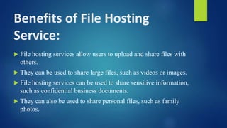 Benefits of File Hosting
Service:
 File hosting services allow users to upload and share files with
others.
 They can be used to share large files, such as videos or images.
 File hosting services can be used to share sensitive information,
such as confidential business documents.
 They can also be used to share personal files, such as family
photos.
 