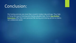Conclusion:
File hosting services are more than crucial in today’s day and age. They help
in fixing the issue of storing and sharing valuable data. Some App Builder
Extensions offer their own personal file storing and sharing service so teams
can collaborate easier.
 