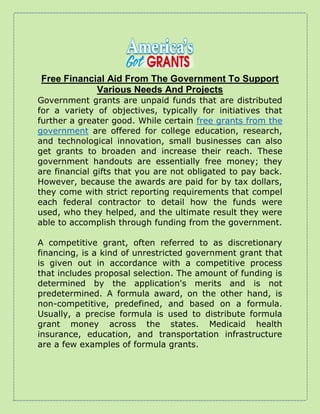 Free Financial Aid From The Government To Support
Various Needs And Projects
Government grants are unpaid funds that are distributed
for a variety of objectives, typically for initiatives that
further a greater good. While certain free grants from the
government are offered for college education, research,
and technological innovation, small businesses can also
get grants to broaden and increase their reach. These
government handouts are essentially free money; they
are financial gifts that you are not obligated to pay back.
However, because the awards are paid for by tax dollars,
they come with strict reporting requirements that compel
each federal contractor to detail how the funds were
used, who they helped, and the ultimate result they were
able to accomplish through funding from the government.
A competitive grant, often referred to as discretionary
financing, is a kind of unrestricted government grant that
is given out in accordance with a competitive process
that includes proposal selection. The amount of funding is
determined by the application's merits and is not
predetermined. A formula award, on the other hand, is
non-competitive, predefined, and based on a formula.
Usually, a precise formula is used to distribute formula
grant money across the states. Medicaid health
insurance, education, and transportation infrastructure
are a few examples of formula grants.
 