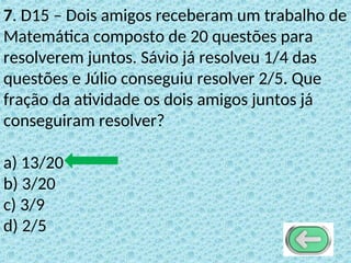 7. D15 – Dois amigos receberam um trabalho de
Matemática composto de 20 questões para
resolverem juntos. Sávio já resolveu 1/4 das
questões e Júlio conseguiu resolver 2/5. Que
fração da atividade os dois amigos juntos já
conseguiram resolver?
a) 13/20
b) 3/20
c) 3/9
d) 2/5
 