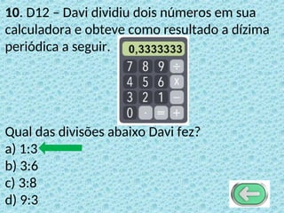 10. D12 – Davi dividiu dois números em sua
calculadora e obteve como resultado a dízima
periódica a seguir.
Qual das divisões abaixo Davi fez?
a) 1:3
b) 3:6
c) 3:8
d) 9:3
 