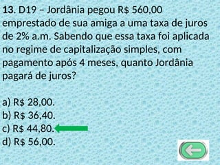 13. D19 – Jordânia pegou R$ 560,00
emprestado de sua amiga a uma taxa de juros
de 2% a.m. Sabendo que essa taxa foi aplicada
no regime de capitalização simples, com
pagamento após 4 meses, quanto Jordânia
pagará de juros?
a) R$ 28,00.
b) R$ 36,40.
c) R$ 44,80.
d) R$ 56,00.
 