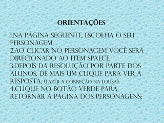 ORIENTAÇÕES
1.Na página seguinte, escolha o seu
personagem;
2.Ao clicar no personagem você será
direcionado ao item SPAECE;
3.Depois da resolução por parte dos
alunos, dê mais um clique para ver a
resposta; (Fazer a correção na lousa).
4.Clique no botão verde para
retornar à página dos personagens;
 