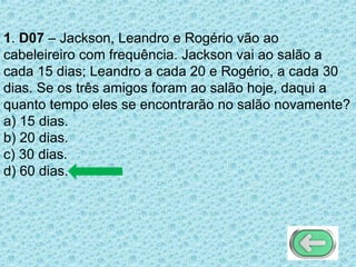 1. D07 – Jackson, Leandro e Rogério vão ao
cabeleireiro com frequência. Jackson vai ao salão a
cada 15 dias; Leandro a cada 20 e Rogério, a cada 30
dias. Se os três amigos foram ao salão hoje, daqui a
quanto tempo eles se encontrarão no salão novamente?
a) 15 dias.
b) 20 dias.
c) 30 dias.
d) 60 dias.
 