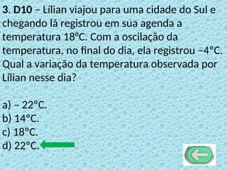 3. D10 – Lílian viajou para uma cidade do Sul e
chegando lá registrou em sua agenda a
temperatura 18°C. Com a oscilação da
temperatura, no final do dia, ela registrou –4ºC.
Qual a variação da temperatura observada por
Lílian nesse dia?
a) – 22ºC.
b) 14ºC.
c) 18ºC.
d) 22ºC.
 