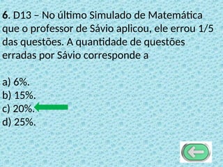 6. D13 – No último Simulado de Matemática
que o professor de Sávio aplicou, ele errou 1/5
das questões. A quantidade de questões
erradas por Sávio corresponde a
a) 6%.
b) 15%.
c) 20%.
d) 25%.
 