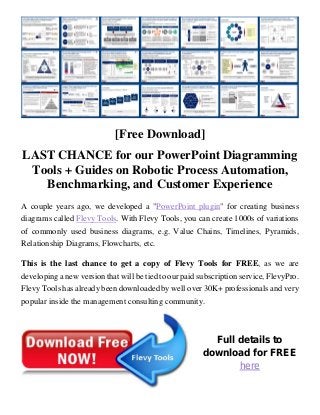 [Free Download]
LAST CHANCE for our PowerPoint Diagramming
Tools + Guides on Robotic Process Automation,
Benchmarking, and Customer Experience
A couple years ago, we developed a "PowerPoint plugin" for creating business
diagrams called Flevy Tools. With Flevy Tools, you can create 1000s of variations
of commonly used business diagrams, e.g. Value Chains, Timelines, Pyramids,
Relationship Diagrams, Flowcharts, etc.
This is the last chance to get a copy of Flevy Tools for FREE, as we are
developing a new version that will be tied to our paid subscription service, FlevyPro.
Flevy Tools has already been downloaded by well over 30K+ professionals and very
popular inside the management consulting community.
Full details to
download for FREE
here
 