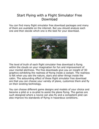 Start Flying with a Flight Simulator Free
                       Download
You can find many flight simulator free download packages and many
of them are available on the internet. But you should analyze each
one and then decide which one is the best for your download.




The level of truth of each flight simulator free download is flying
within the clouds on your imagination for fun and improvement of
your mental alertness. The free downloads give you an insight of 3D
graphics exhibiting the realness of flying inside a cockpit. The realness
is felt when you see the nature, stars and other things inside the
cabin. The astounding effect of these flight simulator free download
are that you can choose your variety of plane, customize them and fly
on their existing technology.

You can choose different game designs and models of your choice and
become a pilot or a co-pilot to assist the plane flying. The games are
such designed where a novice can also fly and a competent pilot can
also improve his standards of flying in hazardous conditions.
 