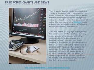 Free Forex Charts And News Forex is a retail financial market trader's dream.  With a low cost of entry, no commissions and a market that is open 24 hours and 5 days a week there is something to fit everyone's budget and trading schedule. One of the best advantages of trading this huge market is the free forex charts and news that is available to anyone that opens a trading account with select brokers.    There was a time, not long ago, where getting data for forex was anything but free.  Currency exchange used to be reserved for the big institutions, banks and companies, and therefore, the need for cheap data that is streamed to anyone with an internet connection was not needed, nor available. Fast forward to just a few short years ago when forex hit the mainstream like a tsunami.  Quotes, charts news and chat rooms still carried a price tag, but it was reasonable.  With the opening of forex trading to even the smallest of investors, the need for fast, low cost charting, news and data delivery became a necessity.  Free Forex Charts And News ( Courtesy of HenryLiuForex.com ) 