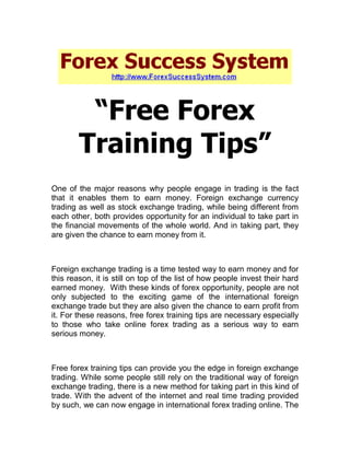 “Free Forex
        Training Tips”
One of the major reasons why people engage in trading is the fact
that it enables them to earn money. Foreign exchange currency
trading as well as stock exchange trading, while being different from
each other, both provides opportunity for an individual to take part in
the financial movements of the whole world. And in taking part, they
are given the chance to earn money from it.



Foreign exchange trading is a time tested way to earn money and for
this reason, it is still on top of the list of how people invest their hard
earned money. With these kinds of forex opportunity, people are not
only subjected to the exciting game of the international foreign
exchange trade but they are also given the chance to earn profit from
it. For these reasons, free forex training tips are necessary especially
to those who take online forex trading as a serious way to earn
serious money.



Free forex training tips can provide you the edge in foreign exchange
trading. While some people still rely on the traditional way of foreign
exchange trading, there is a new method for taking part in this kind of
trade. With the advent of the internet and real time trading provided
by such, we can now engage in international forex trading online. The
 