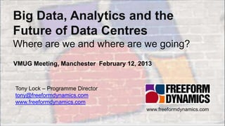 Big Data, Analytics and the
    Future of Data Centres
    Where are we and where are we going?
    VMUG Meeting, Manchester February 12, 2013


      Tony Lock – Programme Director
      tony@freeformdynamics.com
      www.freeformdynamics.com
                                            www.freeformdynamics.com

Copyright 2013 Freeform Dynamics Ltd   1
 