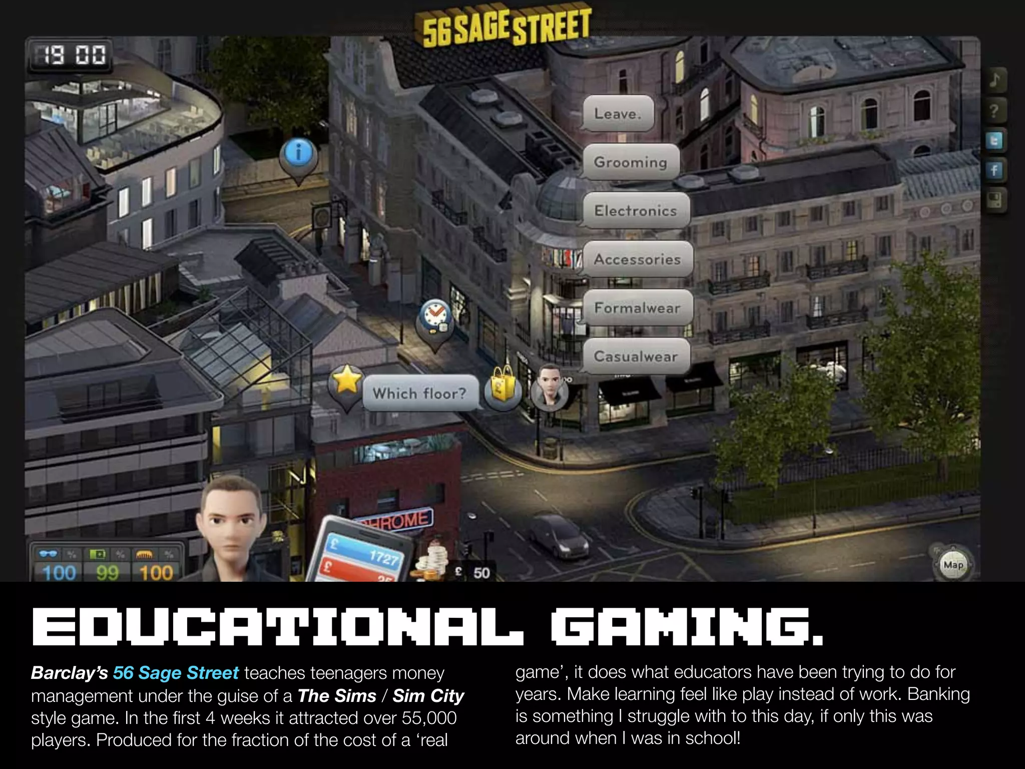 EDUCATIONAL GAMING.
Barclay’s 56 Sage Street teaches teenagers money            game’, it does what educators have been trying to do for
management under the guise of a The Sims / Sim City         years. Make learning feel like play instead of work. Banking
style game. In the ﬁrst 4 weeks it attracted over 55,000    is something I struggle with to this day, if only this was
players. Produced for the fraction of the cost of a ‘real   around when I was in school!
 