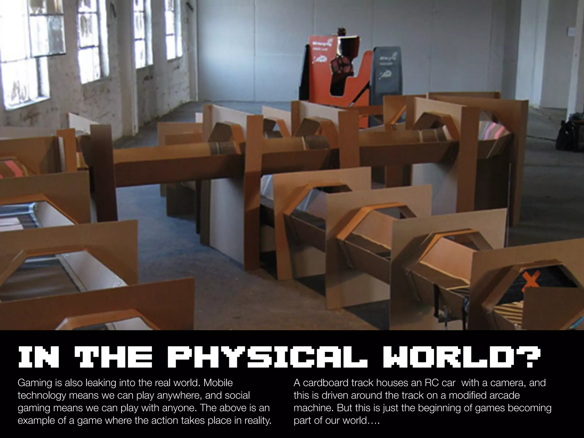 IN THE PHYSICAL WORLD?
Gaming is also leaking into the real world. Mobile           A cardboard track houses an RC car with a camera, and
technology means we can play anywhere, and social            this is driven around the track on a modiﬁed arcade
gaming means we can play with anyone. The above is an        machine. But this is just the beginning of games becoming
example of a game where the action takes place in reality.   part of our world….
 