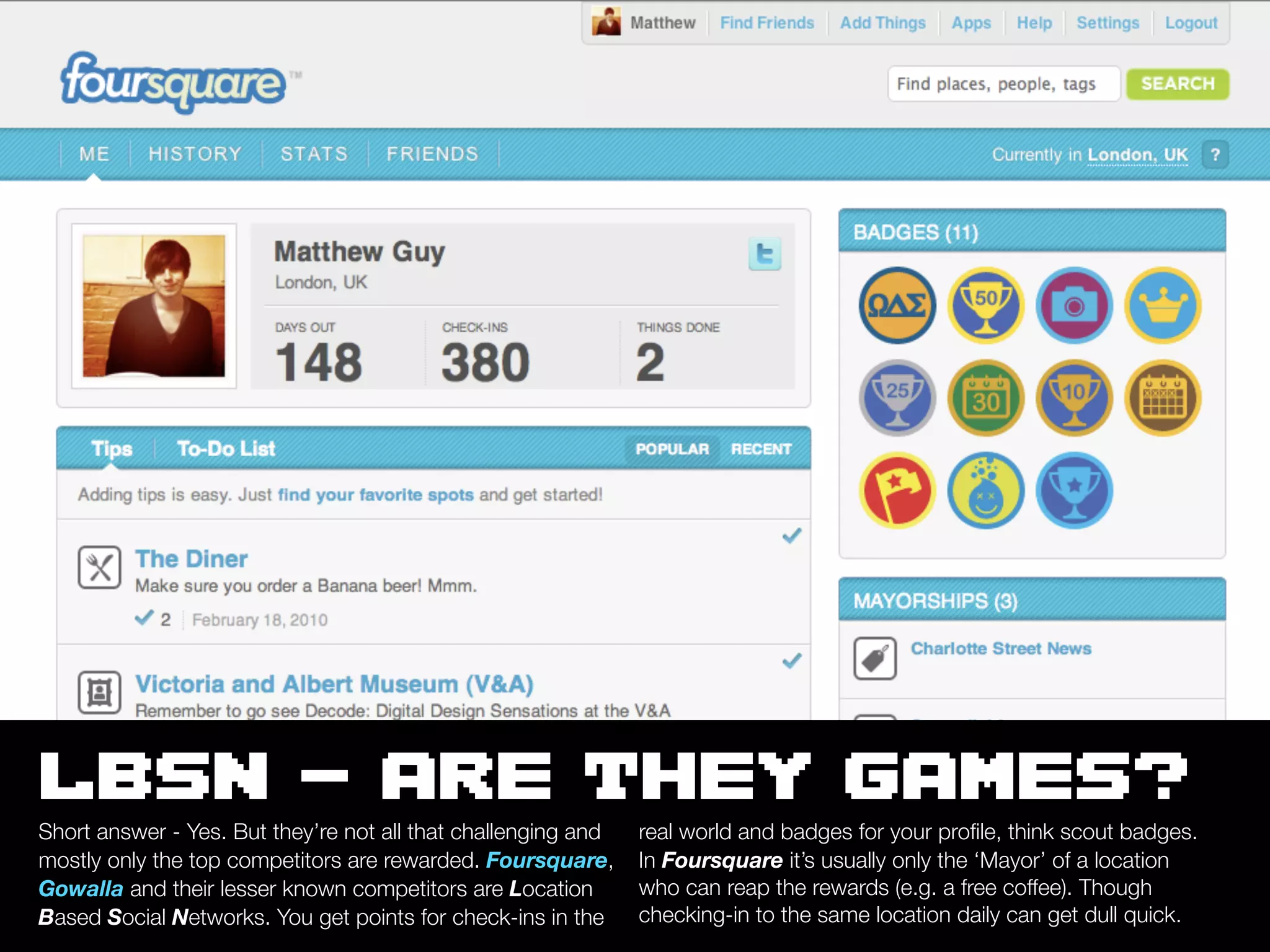 LBSN - ARE THEY GAMES?
Short answer - Yes. But they’re not all that challenging and   real world and badges for your proﬁle, think scout badges.
mostly only the top competitors are rewarded. Foursquare,      In Foursquare it’s usually only the ‘Mayor’ of a location
Gowalla and their lesser known competitors are Location        who can reap the rewards (e.g. a free coffee). Though
Based Social Networks. You get points for check-ins in the     checking-in to the same location daily can get dull quick.
 