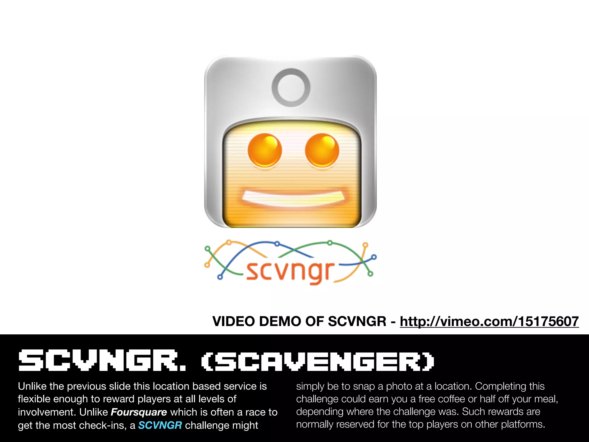 VIDEO DEMO OF SCVNGR - http://vimeo.com/15175607


SCVNGR. (SCAVENGER)
Unlike the previous slide this location based service is   simply be to snap a photo at a location. Completing this
ﬂexible enough to reward players at all levels of          challenge could earn you a free coffee or half off your meal,
involvement. Unlike Foursquare which is often a race to    depending where the challenge was. Such rewards are
get the most check-ins, a SCVNGR challenge might           normally reserved for the top players on other platforms.
 