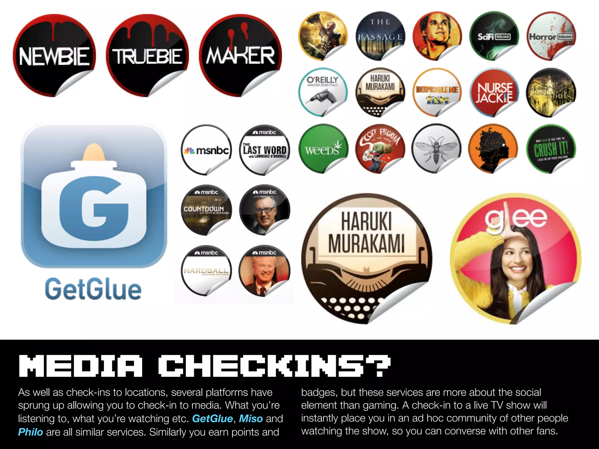 MEDIA CHECKINS?
As well as check-ins to locations, several platforms have       badges, but these services are more about the social
sprung up allowing you to check-in to media. What you’re        element than gaming. A check-in to a live TV show will
listening to, what you’re watching etc. GetGlue, Miso and       instantly place you in an ad hoc community of other people
Philo are all similar services. Similarly you earn points and   watching the show, so you can converse with other fans.
 