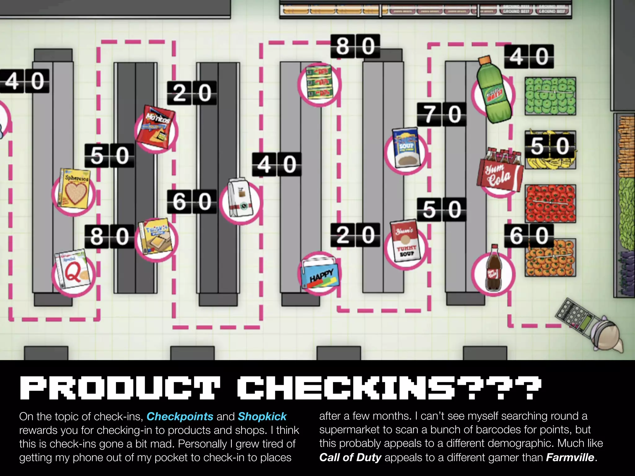PRODUCT CHECKINS???
On the topic of check-ins, Checkpoints and Shopkick            after a few months. I can’t see myself searching round a
rewards you for checking-in to products and shops. I think     supermarket to scan a bunch of barcodes for points, but
this is check-ins gone a bit mad. Personally I grew tired of   this probably appeals to a different demographic. Much like
getting my phone out of my pocket to check-in to places        Call of Duty appeals to a different gamer than Farmville.
 