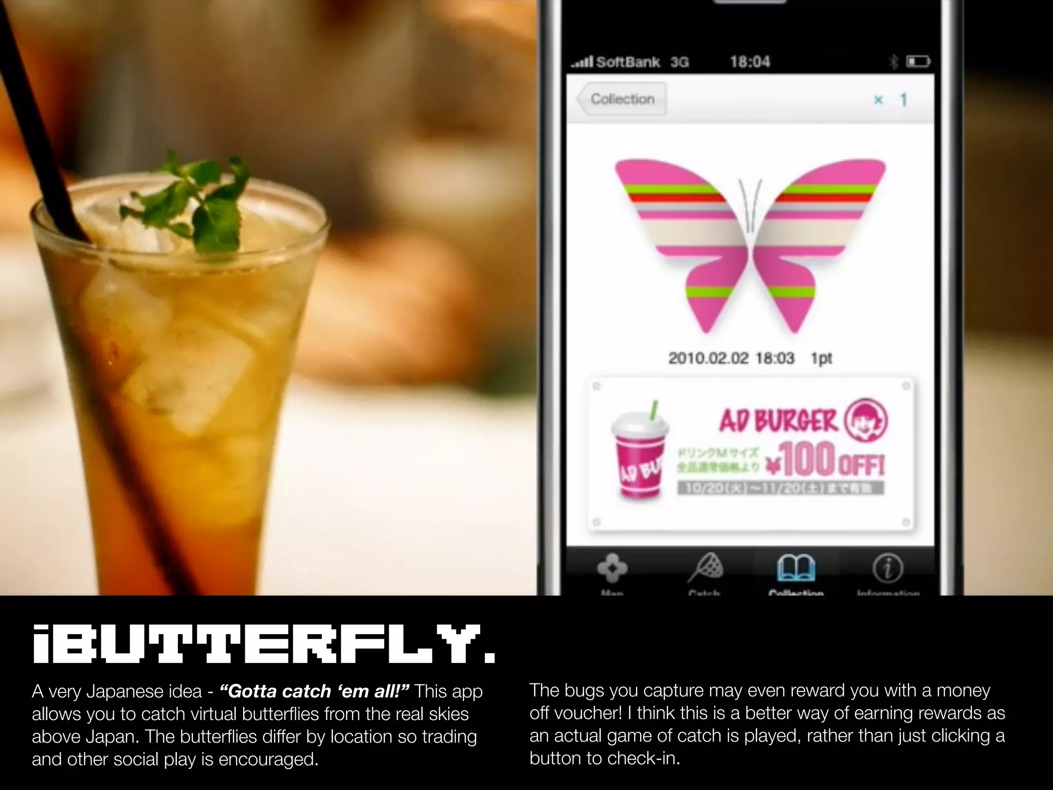 iBUTTERFLY.
A very Japanese idea - “Gotta catch ‘em all!” This app       The bugs you capture may even reward you with a money
allows you to catch virtual butterﬂies from the real skies   off voucher! I think this is a better way of earning rewards as
above Japan. The butterﬂies differ by location so trading    an actual game of catch is played, rather than just clicking a
and other social play is encouraged.                         button to check-in.
 