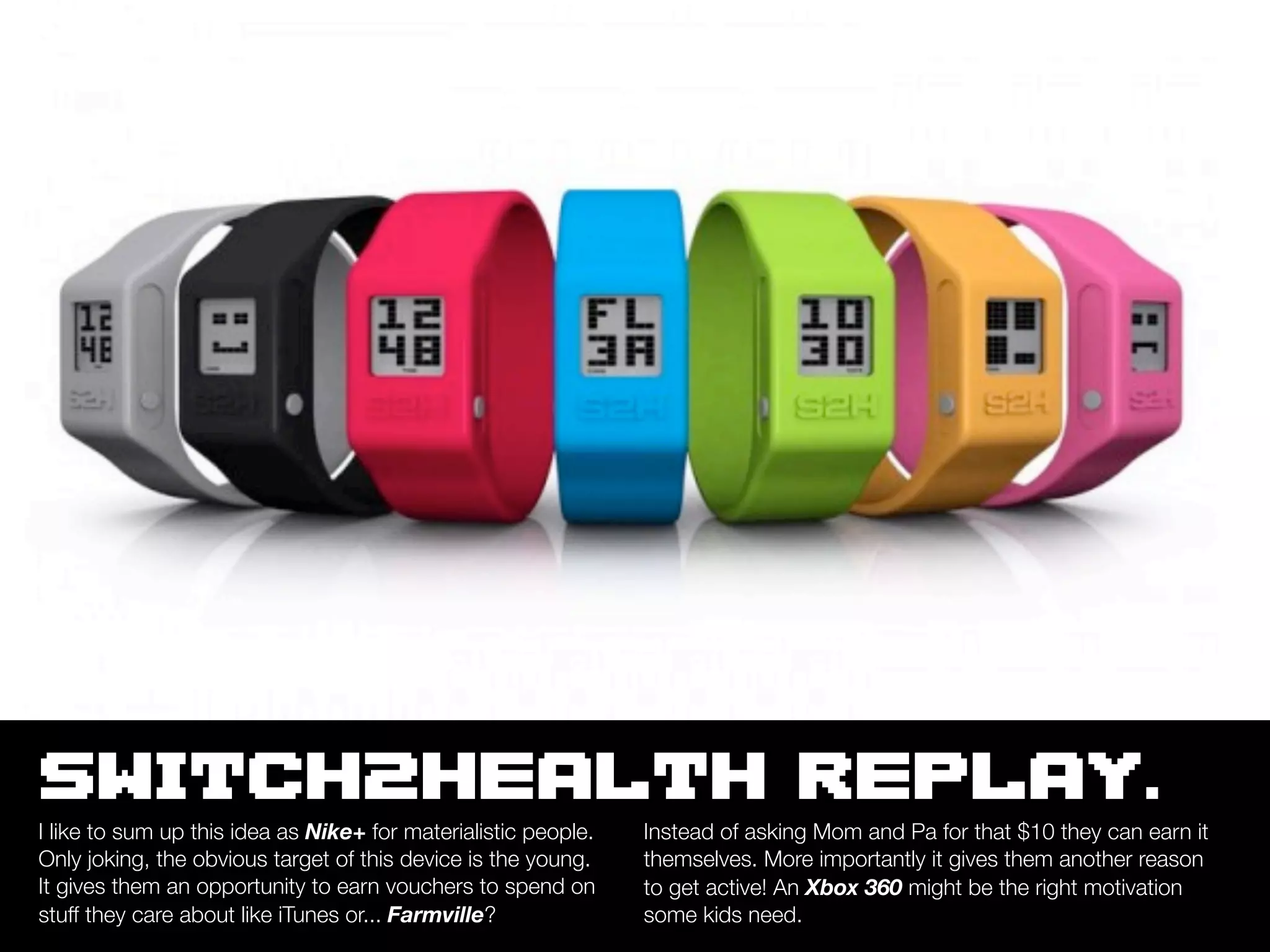 SWITCH2HEALTH REPLAY.
I like to sum up this idea as Nike+ for materialistic people.   Instead of asking Mom and Pa for that $10 they can earn it
Only joking, the obvious target of this device is the young.    themselves. More importantly it gives them another reason
It gives them an opportunity to earn vouchers to spend on       to get active! An Xbox 360 might be the right motivation
stuff they care about like iTunes or... Farmville?              some kids need.
 
