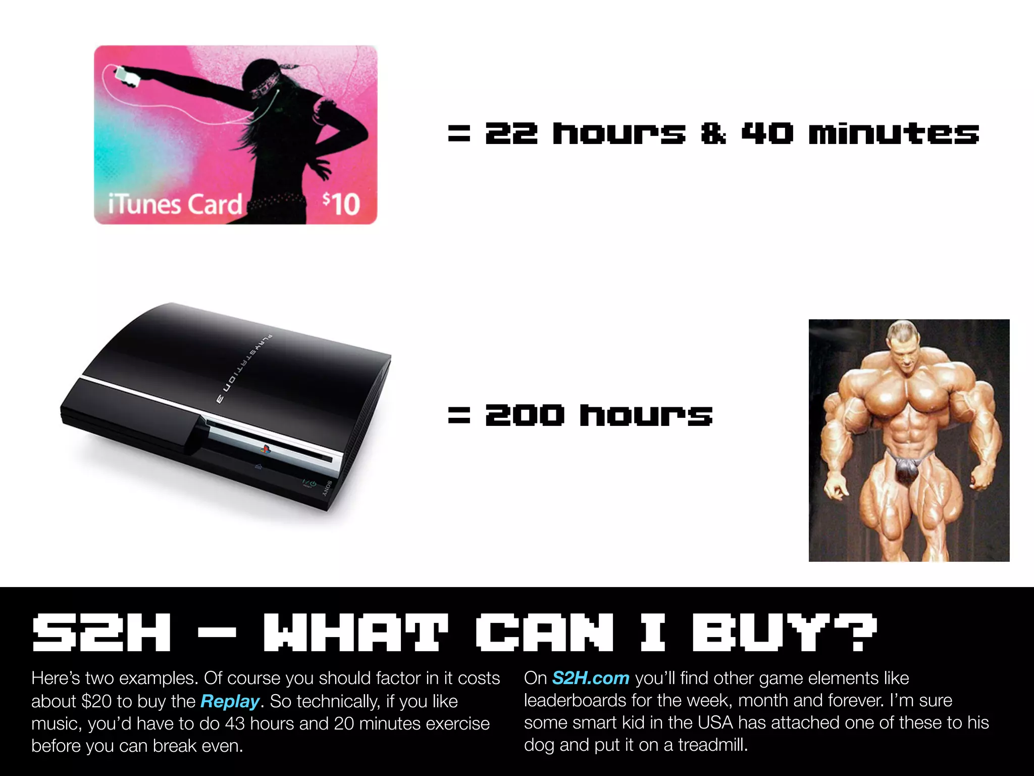 = 22 hours & 40 minutes




                                                     = 200 hours




S2H - WHAT CAN I BUY?
Here’s two examples. Of course you should factor in it costs   On S2H.com you’ll ﬁnd other game elements like
about $20 to buy the Replay. So technically, if you like       leaderboards for the week, month and forever. I’m sure
music, you’d have to do 43 hours and 20 minutes exercise       some smart kid in the USA has attached one of these to his
before you can break even.                                     dog and put it on a treadmill.
 