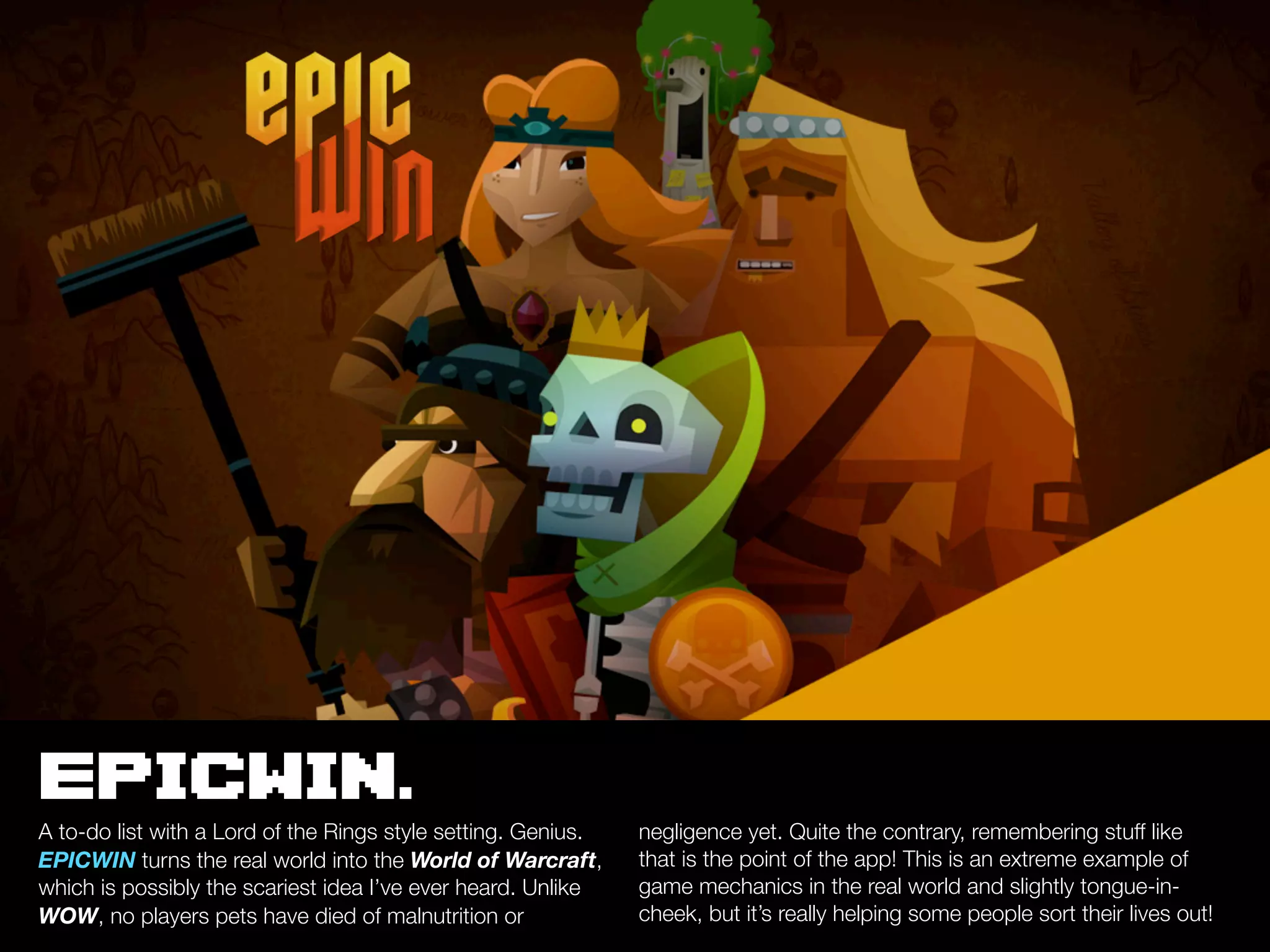 EPICWIN.
A to-do list with a Lord of the Rings style setting. Genius.   negligence yet. Quite the contrary, remembering stuff like
EPICWIN turns the real world into the World of Warcraft,       that is the point of the app! This is an extreme example of
which is possibly the scariest idea I’ve ever heard. Unlike    game mechanics in the real world and slightly tongue-in-
WOW, no players pets have died of malnutrition or              cheek, but it’s really helping some people sort their lives out!
 