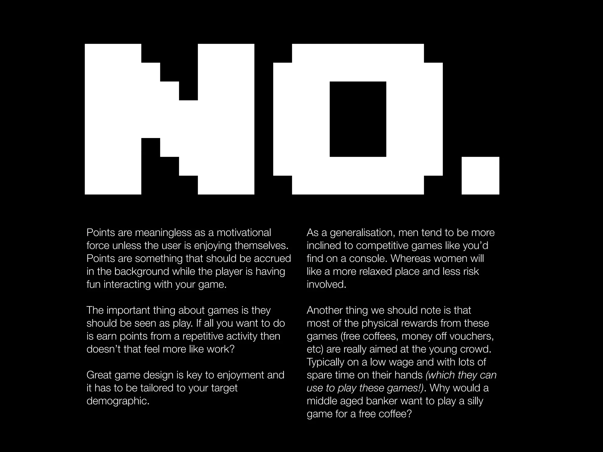 NO.
Points are meaningless as a motivational
force unless the user is enjoying themselves.
Points are something that should be accrued
in the background while the player is having
                                                 As a generalisation, men tend to be more
                                                 inclined to competitive games like you’d
                                                 ﬁnd on a console. Whereas women will
                                                 like a more relaxed place and less risk
fun interacting with your game.                  involved.

The important thing about games is they          Another thing we should note is that
should be seen as play. If all you want to do    most of the physical rewards from these
is earn points from a repetitive activity then   games (free coffees, money off vouchers,
doesn’t that feel more like work?                etc) are really aimed at the young crowd.
                                                 Typically on a low wage and with lots of
Great game design is key to enjoyment and        spare time on their hands (which they can
it has to be tailored to your target             use to play these games!). Why would a
demographic.                                     middle aged banker want to play a silly
                                                 game for a free coffee?
 