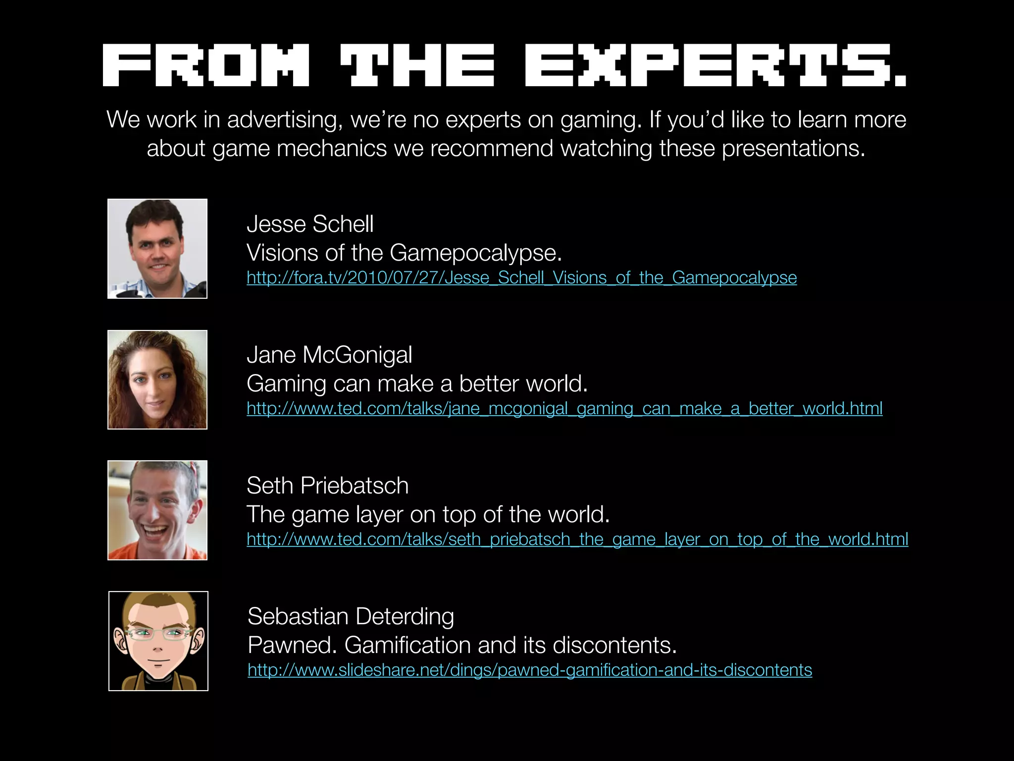 FROM THE EXPERTS.
We work in advertising, we’re no experts on gaming. If you’d like to learn more
   about game mechanics we recommend watching these presentations.


             Jesse Schell
             Visions of the Gamepocalypse.
             http://fora.tv/2010/07/27/Jesse_Schell_Visions_of_the_Gamepocalypse



             Jane McGonigal
             Gaming can make a better world.
             http://www.ted.com/talks/jane_mcgonigal_gaming_can_make_a_better_world.html



             Seth Priebatsch
             The game layer on top of the world.
             http://www.ted.com/talks/seth_priebatsch_the_game_layer_on_top_of_the_world.html



             Sebastian Deterding
             Pawned. Gamiﬁcation and its discontents.
             http://www.slideshare.net/dings/pawned-gamiﬁcation-and-its-discontents
 