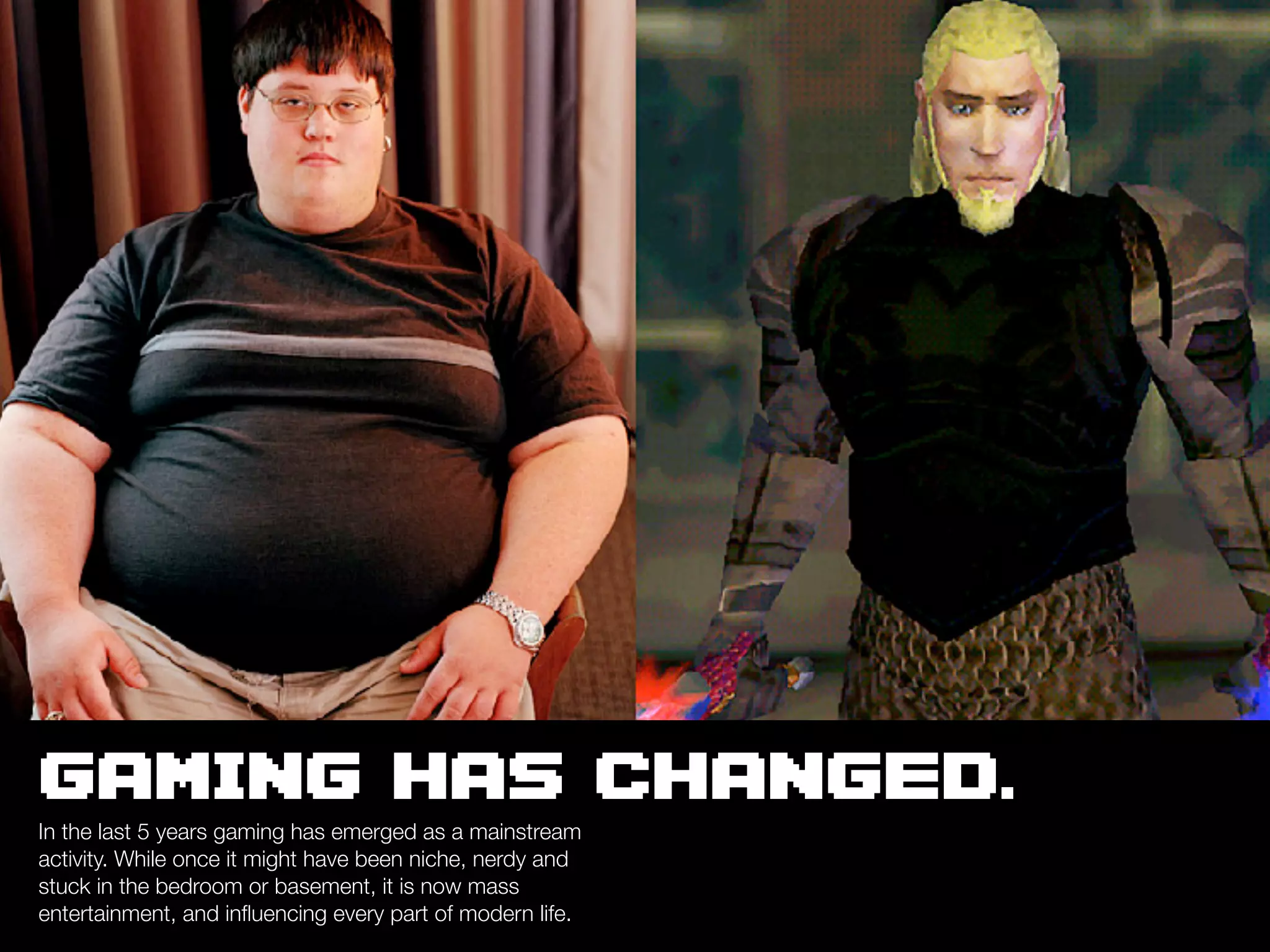 GAMING HAS CHANGED.
In the last 5 years gaming has emerged as a mainstream
activity. While once it might have been niche, nerdy and
stuck in the bedroom or basement, it is now mass
entertainment, and inﬂuencing every part of modern life.
 