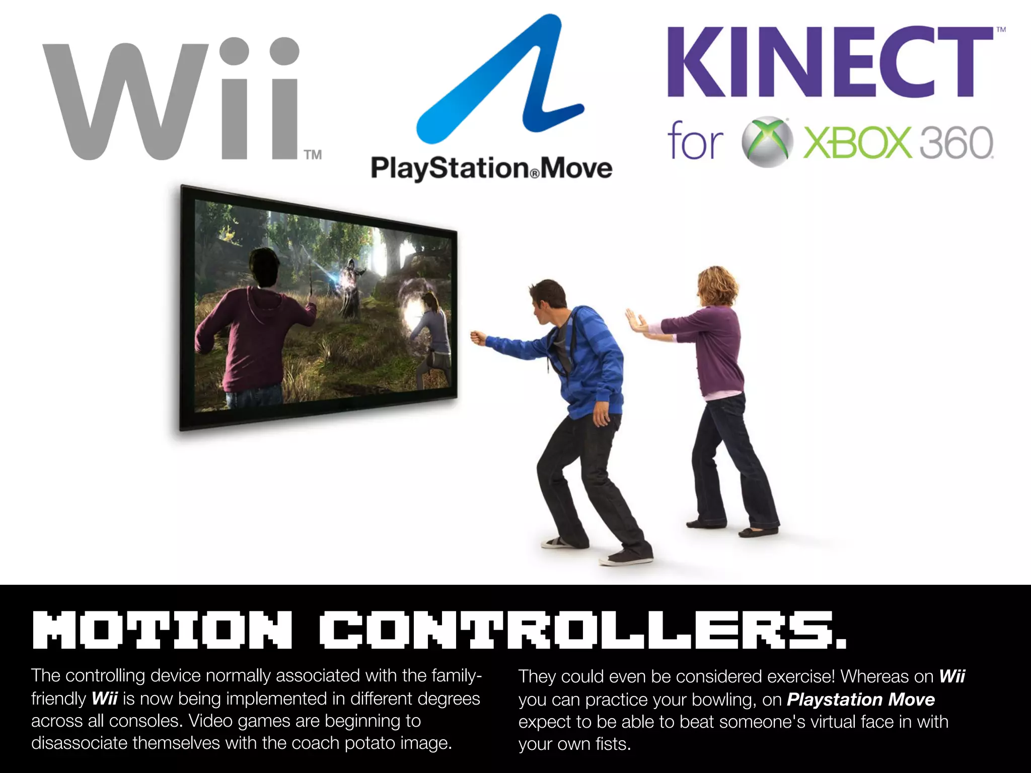 MOTION CONTROLLERS.
The controlling device normally associated with the family-   They could even be considered exercise! Whereas on Wii
friendly Wii is now being implemented in different degrees    you can practice your bowling, on Playstation Move
across all consoles. Video games are beginning to             expect to be able to beat someone's virtual face in with
disassociate themselves with the coach potato image.          your own ﬁsts.
 