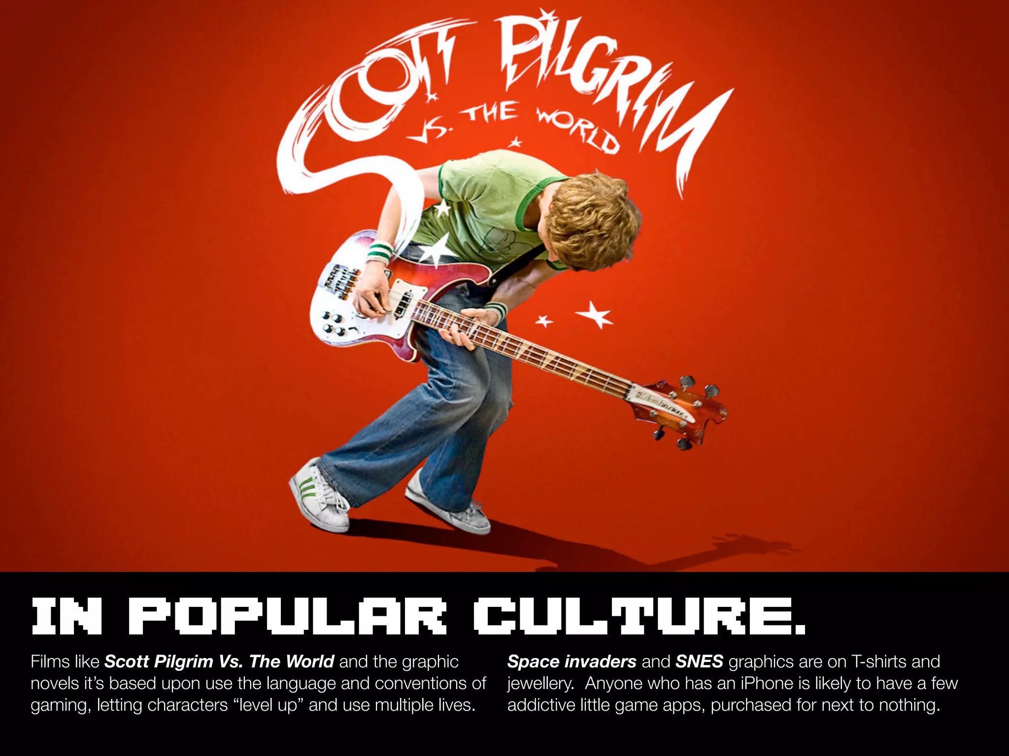 IN POPULAR CULTURE.
Films like Scott Pilgrim Vs. The World and the graphic          Space invaders and SNES graphics are on T-shirts and
novels it’s based upon use the language and conventions of      jewellery. Anyone who has an iPhone is likely to have a few
gaming, letting characters “level up” and use multiple lives.   addictive little game apps, purchased for next to nothing.
 