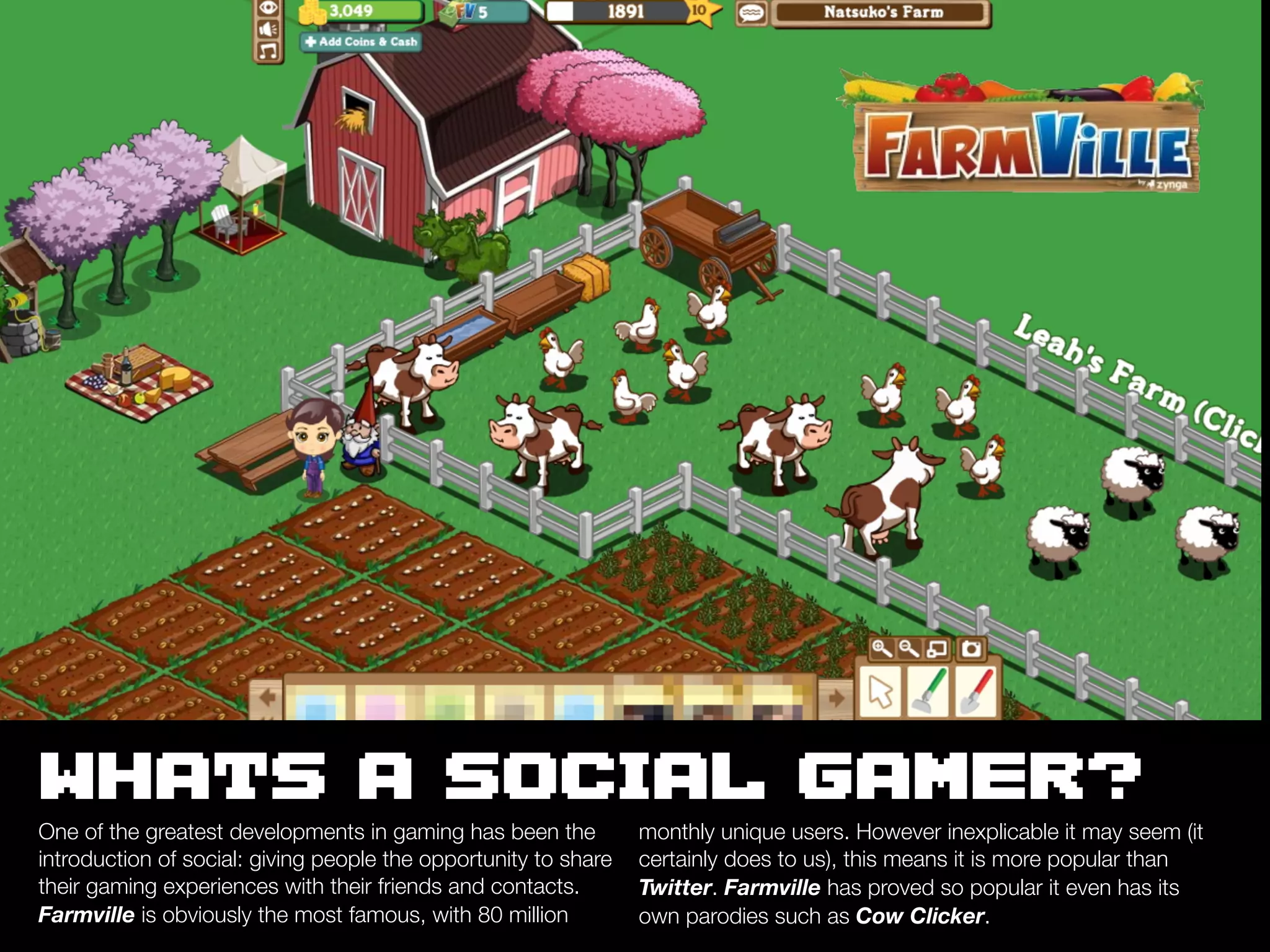 WHATS A SOCIAL GAMER?
One of the greatest developments in gaming has been the          monthly unique users. However inexplicable it may seem (it
introduction of social: giving people the opportunity to share   certainly does to us), this means it is more popular than
their gaming experiences with their friends and contacts.        Twitter. Farmville has proved so popular it even has its
Farmville is obviously the most famous, with 80 million          own parodies such as Cow Clicker.
 