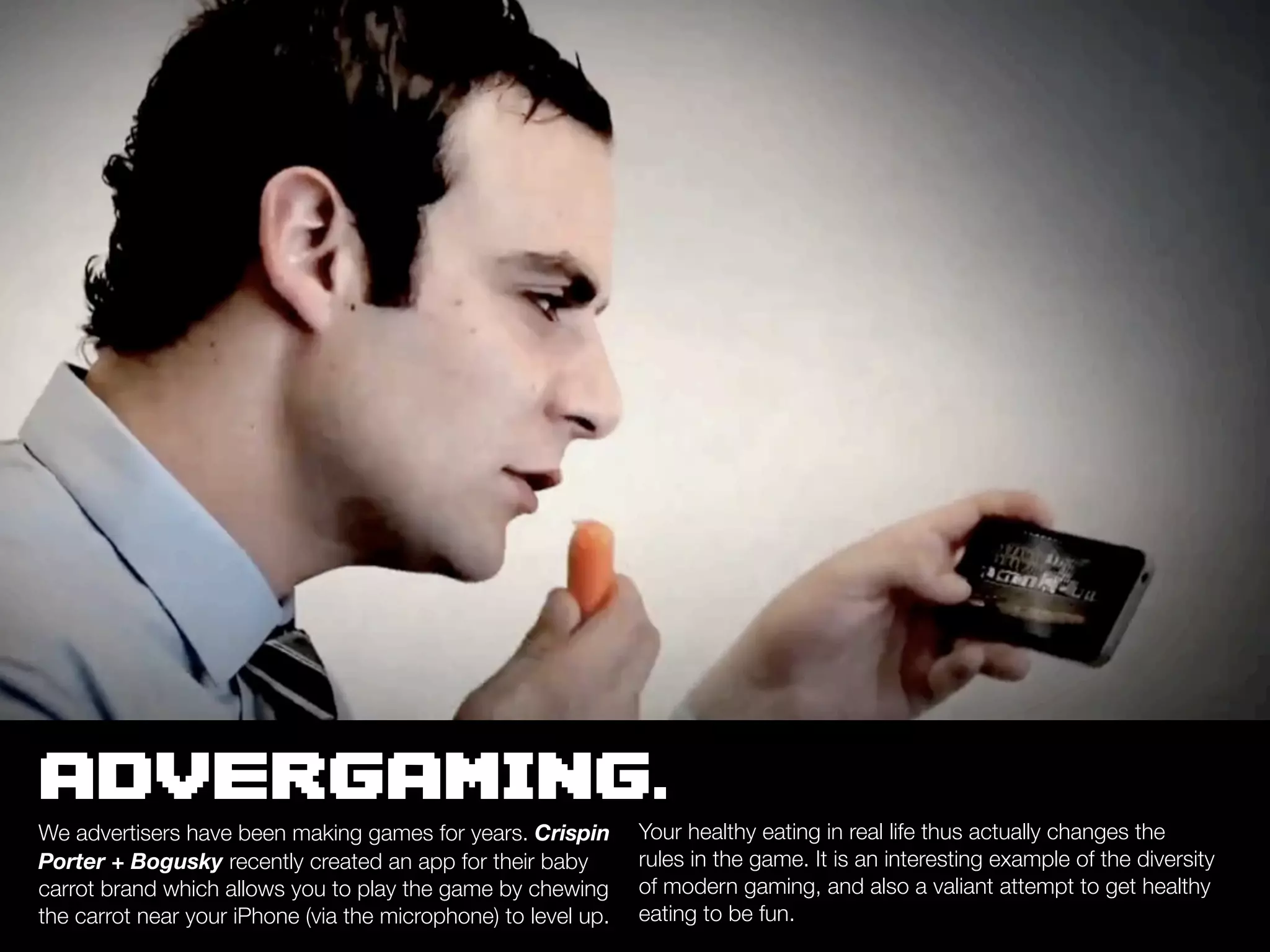 ADVERGAMING.
We advertisers have been making games for years. Crispin        Your healthy eating in real life thus actually changes the
Porter + Bogusky recently created an app for their baby         rules in the game. It is an interesting example of the diversity
carrot brand which allows you to play the game by chewing       of modern gaming, and also a valiant attempt to get healthy
the carrot near your iPhone (via the microphone) to level up.   eating to be fun.
 