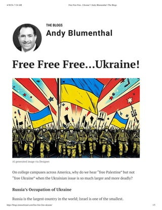 THE BLOGS
Andy Blumenthal
Leadership With Heart
Free Free Free…Ukraine!
AI generated image via Designer
On college campuses across America, why do we hear “free Palestine” but not
“free Ukraine” when the Ukrainian issue is so much larger and more deadly?
Russia’s Occupation of Ukraine
Russia is the largest country in the world; Israel is one of the smallest.
4/30/24, 7:24 AM Free Free Free...Ukraine! | Andy Blumenthal | The Blogs
https://blogs.timesofisrael.com/free-free-free-ukraine/ 1/5
 