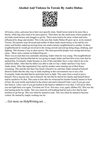 Alcohol And Violence In Townie By Andre Dubus
All towns, cities, and areas have their own specific traits. Small towns tend to be more like a
family, while big cities tend to be more passive. Then there are the small areas where people do
not make much money and struggle to get by. These areas tend to be more violent and more
influenced by drugs and alcohol. This is the area that Andre Dubus III grew up in, in his memoir
Townie. His parents were divorced and neither of them made much money so he and his two
sisters and brother ended up moving from one small crummy neighborhood to another. In these
neighborhoods he would get involved in the wrong crowds and end up doing drugs, drinking, and
fighting. This became a way to show power. The most powerful people were strong and always
came... Show more content on Helpwriting.net ...
There was on man that was constantly attacking Andre when he was young. This neighborhood
thug named Clay had decided that he was going to target Andre and beat him every time that he
spotted him. Eventually Andre became so sick of this and didn t have a clue what to do so he
called his father. After that his father was able to talk to Clay s father and have Clay leave
Andre alone. After that negotiation Clay and his mother came running out of their house
screaming. This and the fact that Clay hired a friend to try and beat Andre instead of himself
showed Andre that the only way to settle anything in this environment was to use a fist.
Eventually Andre decided that he need learn how to fight. This came from a need to prove
himself. Not to anyone else, but to himself. He felt like he had let his family and himself down
and he needed to fix that. This came to him after he witnessed his brother brutally beaten in front
of him. He went inside and looked in the mirror and said to himself I don t care if you get your
face beat in. I don t care if you get kicked in the head or stabbed or even shot. I will never allow
you not fight back ever again. You hear me? Ever. Not once, ever, again, (Dubus 82). This was the
real turning point for Andre. This was when his self loathing had hit such a low that he had
nowhere to go but up. This was when he started to train. This was when he started to become
violent. He started by simply working out for
... Get more on HelpWriting.net ...
 