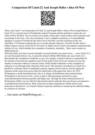 Comparison Of Catch-22 And Joseph Heller s Idea Of War
What s the Catch?: An Examination of Catch 22 and Joseph Heller s Idea of War Joseph Heller s
Catch 22 is a comical novel of bombardier named Yossarian and his attempt to escape the war
effort of War World II. The novel does not contain a linear plot, which creates some confusion and
uncertainty in the story. Also, the conclusion is not a complete resolution, as Yossarian
finally
manages to escape to Sweden by the end of novel, but that is not the resolution to the war.
Therefore, if Yossarian escaping the war is not the ultimate objective of Catch 22, then what is
Heller trying to convey in his novel? In Catch 22, Heller strives to have his audience understand the
realities of war, which includes the corruption of authority, absurdity,... Show more content on
Helpwriting.net ...
What did matter was that everyone thought it existed and that was much worse... , since Catch 22 is
not real but people believe it is, it cannot be altered. (Heller 409) Heller also uses Catch 22 to
demonstrate the corruption of authority in war, for example, Colonel Cathcart is responsible for
the number of missions his squadron must fly but under Catch 22 he can continue to raise the
number of missions without a concrete reason. Heller further elaborates on the corruption of
authority in war through other elements of the novel. The hierarchy of authority in Catch 22 is
parallel to a military chain of commands, general, captain, private and etc, but one particular
character holds much more power than his authoritative title grants him, that is Ex. PFC
Wintergreen, a multi demoted private who is in charge of distribution and communication.
Wintergreen is the lowest of low, yet he is able to alter documents and mail to cause
miscommunication between generals and higher ups. Through the ironic characterization of
Wintergreen, Heller conveys that the title position and its authority does not always correspond to
its proportional amount power. Most of the men in high command are selfish and are only
interested in themselves. As Colonel Cathcart expresses ambition to ascend up the authorial ladder,
he continues to increase
... Get more on HelpWriting.net ...
 