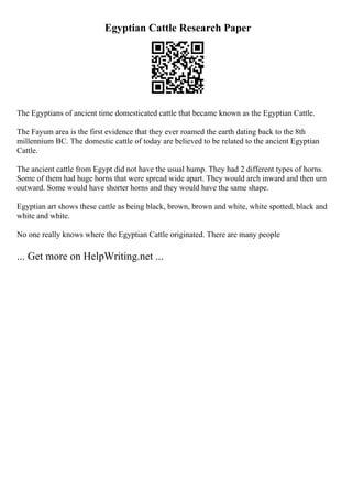 Egyptian Cattle Research Paper
The Egyptians of ancient time domesticated cattle that became known as the Egyptian Cattle.
The Fayum area is the first evidence that they ever roamed the earth dating back to the 8th
millennium BC. The domestic cattle of today are believed to be related to the ancient Egyptian
Cattle.
The ancient cattle from Egypt did not have the usual hump. They had 2 different types of horns.
Some of them had huge horns that were spread wide apart. They would arch inward and then urn
outward. Some would have shorter horns and they would have the same shape.
Egyptian art shows these cattle as being black, brown, brown and white, white spotted, black and
white and white.
No one really knows where the Egyptian Cattle originated. There are many people
... Get more on HelpWriting.net ...
 