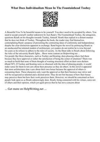 What Does Individualism Mean In The Fountainhead Toohey
A Beautiful You To be beautiful means to be yourself. You don t need to be accepted by others. You
need to accept yourself. (author unknown) In Ayn Rand s The Fountainhead Toohey, the antagonist,
questions Roark on his thoughts towards Toohey, himself. Roark then replied in a distant manner
that he does not think of Toohey. Throughout the book, the reader may find themselves
contemplating Rand s purpose of presenting the contrasting ideas of conformity and Independence
despite the clear distinction apparent in exchange. Rand begins the novel by portraying Roark as
an uneducated but talented student of architecture; yet readers do not realize he is wise beyond
his years as he refuses to adhere to the rules of society. As the Dean talks to Roark about following
the rules of the university Roark fights... Show more content on Helpwriting.net ...
For people like these characters, such as Toohey and Keating, does pleasing others fuel them
because they have approval or rather the satisfaction of being the center of attention? There was
so much to build that none of them thought of wasting structural effort on their own shelters
(Rand 507). If Toohey and Keating were so obsessed with the idea of pleasing people, it would
make sense for them to not care about their presence as they do others. In this novel it appeared
that most architectures don t care about their own house because the approval of others is
consuming them. These characters only want the approval so that their business may strive and
will be recognized as talented and a desired artist. They do not fret because of how their house
may perceive them but how their work perceives them. However, we should be concerned on how
people look upon us as Roark unknowingly does. Roark, being connected with his virtues, cares not
of others and their opinion, which yet again proves that he has not a concern about
... Get more on HelpWriting.net ...
 