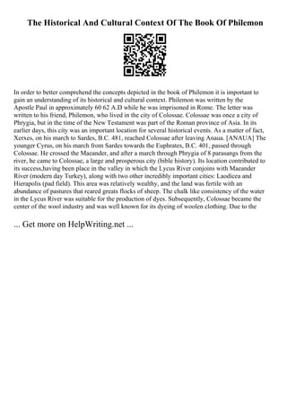 The Historical And Cultural Context Of The Book Of Philemon
In order to better comprehend the concepts depicted in the book of Philemon it is important to
gain an understanding of its historical and cultural context. Philemon was written by the
Apostle Paul in approximately 60 62 A.D while he was imprisoned in Rome. The letter was
written to his friend, Philemon, who lived in the city of Colossae. Colossae was once a city of
Phrygia, but in the time of the New Testament was part of the Roman province of Asia. In its
earlier days, this city was an important location for several historical events. As a matter of fact,
Xerxes, on his march to Sardes, B.C. 481, reached Colossae after leaving Anaua. [ANAUA] The
younger Cyrus, on his march from Sardes towards the Euphrates, B.C. 401, passed through
Colossae. He crossed the Maeander, and after a march through Phrygia of 8 parasangs from the
river, he came to Colossae, a large and prosperous city (bible history). Its location contributed to
its success,having been place in the valley in which the Lycus River conjoins with Maeander
River (modern day Turkey), along with two other incredibly important cities: Laodicea and
Hierapolis (pad field). This area was relatively wealthy, and the land was fertile with an
abundance of pastures that reared greats flocks of sheep. The chalk like consistency of the water
in the Lycus River was suitable for the production of dyes. Subsequently, Colossae became the
center of the wool industry and was well known for its dyeing of woolen clothing. Due to the
... Get more on HelpWriting.net ...
 