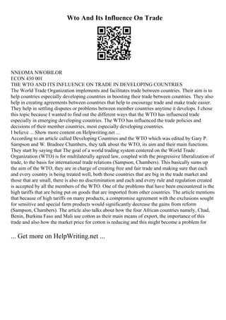 Wto And Its Influence On Trade
NNEOMA NWOBILOR
ECON 430 001
THE WTO AND ITS INFLUENCE ON TRADE IN DEVELOPING COUNTRIES
The World Trade Organization implements and facilitates trade between countries. Their aim is to
help countries especially developing countries in boosting their trade between countries. They also
help in creating agreements between countries that help to encourage trade and make trade easier.
They help in settling disputes or problems between member countries anytime it develops. I chose
this topic because I wanted to find out the different ways that the WTO has influenced trade
especially in emerging developing countries. The WTO has influenced the trade policies and
decisions of their member countries, most especially developing countries.
I believe ... Show more content on Helpwriting.net ...
According to an article called Developing Countries and the WTO which was edited by Gary P.
Sampson and W. Bradnee Chambers, they talk about the WTO, its aim and their main functions.
They start by saying that The goal of a world trading system centered on the World Trade
Organization (WTO) is for multilaterally agreed law, coupled with the progressive liberalization of
trade, to the basis for international trade relations (Sampson, Chambers). This basically sums up
the aim of the WTO, they are in charge of creating free and fair trade and making sure that each
and every country is being treated well, both those countries that are big in the trade market and
those that are small, there is also no discrimination and each and every rule and regulation created
is accepted by all the members of the WTO. One of the problems that have been encountered is the
high tariffs that are being put on goods that are imported from other countries. The article mentions
that because of high tariffs on many products, a compromise agreement with the exclusions sought
for sensitive and special farm products would significantly decrease the gains from reform
(Sampson, Chambers). The article also talks about how the four African countries namely, Chad,
Benin, Burkina Faso and Mali use cotton as their main means of export, the importance of this
trade and also how the market price for cotton is reducing and this might become a problem for
... Get more on HelpWriting.net ...
 