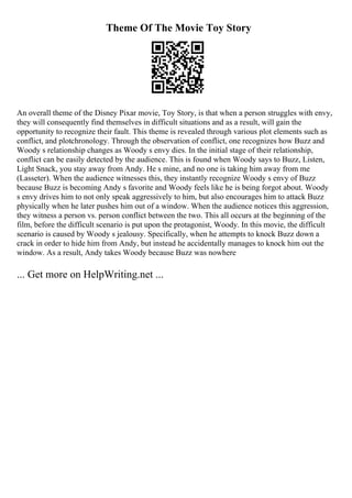 Theme Of The Movie Toy Story
An overall theme of the Disney Pixar movie, Toy Story, is that when a person struggles with envy,
they will consequently find themselves in difficult situations and as a result, will gain the
opportunity to recognize their fault. This theme is revealed through various plot elements such as
conflict, and plotchronology. Through the observation of conflict, one recognizes how Buzz and
Woody s relationship changes as Woody s envy dies. In the initial stage of their relationship,
conflict can be easily detected by the audience. This is found when Woody says to Buzz, Listen,
Light Snack, you stay away from Andy. He s mine, and no one is taking him away from me
(Lasseter). When the audience witnesses this, they instantly recognize Woody s envy of Buzz
because Buzz is becoming Andy s favorite and Woody feels like he is being forgot about. Woody
s envy drives him to not only speak aggressively to him, but also encourages him to attack Buzz
physically when he later pushes him out of a window. When the audience notices this aggression,
they witness a person vs. person conflict between the two. This all occurs at the beginning of the
film, before the difficult scenario is put upon the protagonist, Woody. In this movie, the difficult
scenario is caused by Woody s jealousy. Specifically, when he attempts to knock Buzz down a
crack in order to hide him from Andy, but instead he accidentally manages to knock him out the
window. As a result, Andy takes Woody because Buzz was nowhere
... Get more on HelpWriting.net ...
 