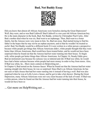 Bud, Not Buddy Essay
Did you know that almost all African Americans were homeless during the Great Depression?
Well, they were, and so was Bud Caldwell! Bud Caldwell is a ten year old African American boy.
He is the main character in the book, Bud, Not Buddy, written by Christopher Paul Curtis. After
Bud s mother died when he was six, Bud went to an orphanage. Then, Bud went to a foster
family, but the Amoses were very mean to him. So, Bud ran away. Bud started trying to find his
father in the hopes that he may not be an orphan anymore, and so that he wouldn t be treated so
awful. Bud, Not Buddy would be a different book if it were written in a white person s perspective
because white people got things that African Americans didn t, white people thought that they were
better than African Americans, Bud would have been treated better, and he would not have been
surprised when he found out that the Amoses had hot water running into their house. To begin
with, white people got better things than African Americans. In Chapter 16, Steady Eddie gave
Bud an instrument case because his suitcase was so tattered and old. If Bud was white, he would
have had a better suitcase because white people had more money in order to buy from stores. Also,
If Bud was white, he... Show more content on Helpwriting.net ...
In Chapter 4, Bud turned on the Amoses faucet. When he found out that the Amoses had hot water
running straight into their house, he was so surprised. Since Bud is an African American, he has
not seen or had a house that had hot water running into it instead of having a well. Bud was also
surprised when he was at Lefty Lewis s house, and he got to take a hot shower. During the Great
Depression, many African Americans were not very clean because of the lack of water. If Bud was
a white person, when he found out that the Amoses had hot water running into their house, he
would not have been so
... Get more on HelpWriting.net ...
 
