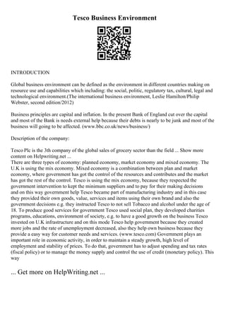 Tesco Business Environment
INTRODUCTION
Global business environment can be defined as the environment in different countries making on
resource use and capabilities which including: the social, politic, regulatory tax, cultural, legal and
technological environment.(The international business environment, Leslie Hamilton/Philip
Webster, second edition/2012)
Business principles are capital and inflation. In the present Bank of England cut over the capital
and most of the Bank is needs external help because their debts is nearly to be junk and most of the
business will going to be affected. (www.bbc.co.uk/news/business/)
Description of the company:
Tesco Plc is the 3th company of the global sales of grocery sector than the field ... Show more
content on Helpwriting.net ...
There are three types of economy: planned economy, market economy and mixed economy. The
U.K is using the mix economy. Mixed economy is a combination between plan and market
economy, where government has got the control of the resources and contributes and the market
has got the rest of the control. Tesco is using the mix economy, because they respected the
government intervention to kept the minimum suppliers and to pay for their making decisions
and on this way government help Tesco became part of manufacturing industry and in this case
they provided their own goods, value, services and items using their own brand and also the
government decisions e.g. they instructed Tesco to not sell Tobacco and alcohol under the age of
18. To produce good services for government Tesco used social plan, they developed charities
programs, educations, environment of society, e.g. to have a good growth on the business Tesco
invested on U.K infrastructure and on this mode Tesco help government because they created
more jobs and the rate of unemployment decreased, also they help own business because they
provide a easy way for customer needs and services. (www.tesco.com) Government plays an
important role in economic activity, in order to maintain a steady growth, high level of
employment and stability of prices. To do that, government has to adjust spending and tax rates
(fiscal policy) or to manage the money supply and control the use of credit (monetary policy). This
way
... Get more on HelpWriting.net ...
 