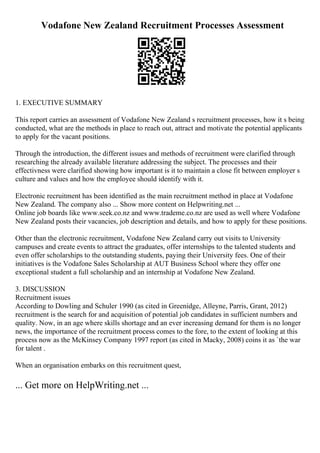 Vodafone New Zealand Recruitment Processes Assessment
1. EXECUTIVE SUMMARY
This report carries an assessment of Vodafone New Zealand s recruitment processes, how it s being
conducted, what are the methods in place to reach out, attract and motivate the potential applicants
to apply for the vacant positions.
Through the introduction, the different issues and methods of recruitment were clarified through
researching the already available literature addressing the subject. The processes and their
effectivness were clarified showing how important is it to maintain a close fit between employer s
culture and values and how the employee should identify with it.
Electronic recruitment has been identified as the main recruitment method in place at Vodafone
New Zealand. The company also ... Show more content on Helpwriting.net ...
Online job boards like www.seek.co.nz and www.trademe.co.nz are used as well where Vodafone
New Zealand posts their vacancies, job description and details, and how to apply for these positions.
Other than the electronic recruitment, Vodafone New Zealand carry out visits to University
campuses and create events to attract the graduates, offer internships to the talented students and
even offer scholarships to the outstanding students, paying their University fees. One of their
initiatives is the Vodafone Sales Scholarship at AUT Business School where they offer one
exceptional student a full scholarship and an internship at Vodafone New Zealand.
3. DISCUSSION
Recruitment issues
According to Dowling and Schuler 1990 (as cited in Greenidge, Alleyne, Parris, Grant, 2012)
recruitment is the search for and acquisition of potential job candidates in sufficient numbers and
quality. Now, in an age where skills shortage and an ever increasing demand for them is no longer
news, the importance of the recruitment process comes to the fore, to the extent of looking at this
process now as the McKinsey Company 1997 report (as cited in Macky, 2008) coins it as `the war
for talent .
When an organisation embarks on this recruitment quest,
... Get more on HelpWriting.net ...
 